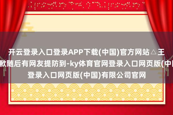 开云登录入口登录APP下载(中国)官方网站△王腾发文就此事致歉随后有网友提防到-ky体育官网登录入口网页版(中国)有限公司官网