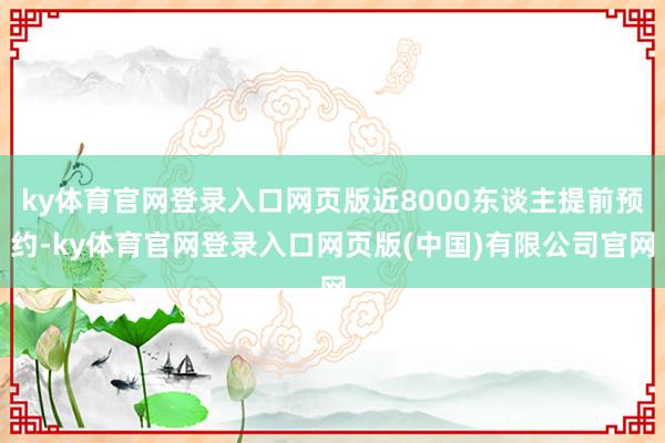 ky体育官网登录入口网页版近8000东谈主提前预约-ky体育官网登录入口网页版(中国)有限公司官网