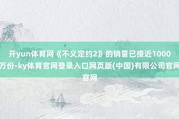 开yun体育网《不义定约2》的销量已接近1000万份-ky体育官网登录入口网页版(中国)有限公司官网