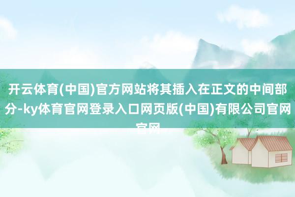 开云体育(中国)官方网站将其插入在正文的中间部分-ky体育官网登录入口网页版(中国)有限公司官网