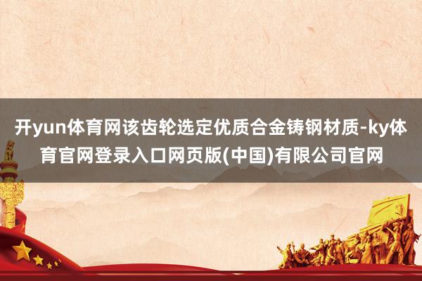 开yun体育网该齿轮选定优质合金铸钢材质-ky体育官网登录入口网页版(中国)有限公司官网
