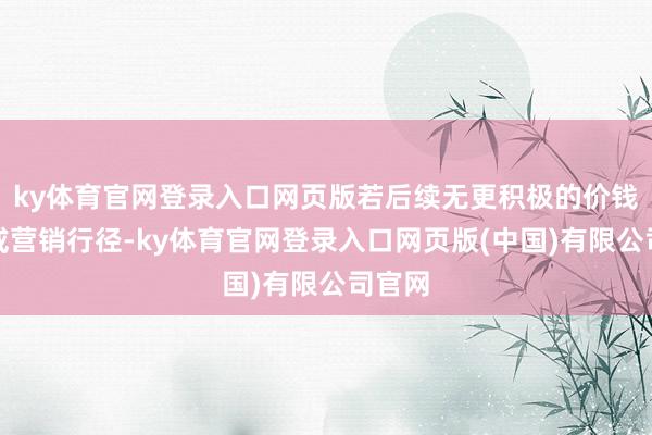 ky体育官网登录入口网页版若后续无更积极的价钱政策或营销行径-ky体育官网登录入口网页版(中国)有限公司官网