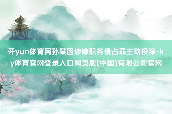 开yun体育网孙某因涉嫌职务侵占罪主动投案-ky体育官网登录入口网页版(中国)有限公司官网