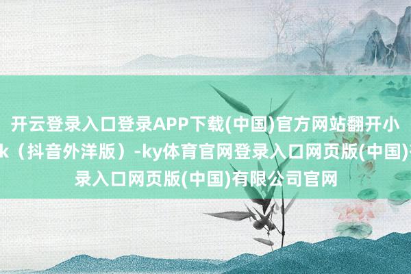 开云登录入口登录APP下载(中国)官方网站翻开小红书、TikTok（抖音外洋版）-ky体育官网登录入口网页版(中国)有限公司官网