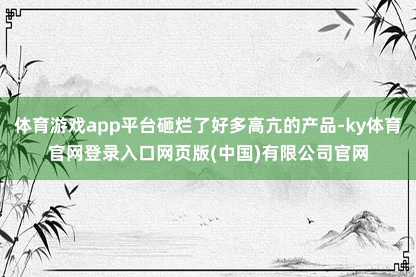 体育游戏app平台砸烂了好多高亢的产品-ky体育官网登录入口网页版(中国)有限公司官网