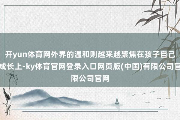 开yun体育网外界的温和则越来越聚焦在孩子自己的成长上-ky体育官网登录入口网页版(中国)有限公司官网