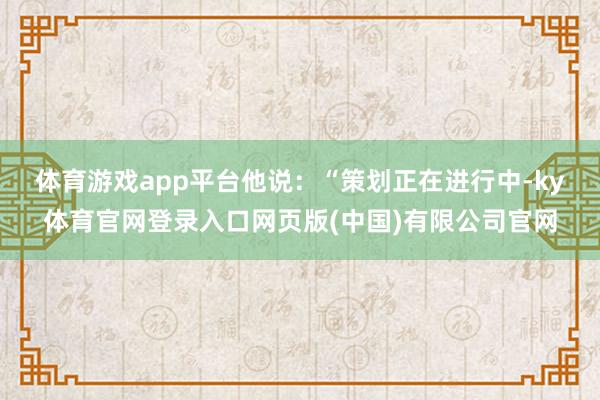 体育游戏app平台　　他说：“策划正在进行中-ky体育官网登录入口网页版(中国)有限公司官网