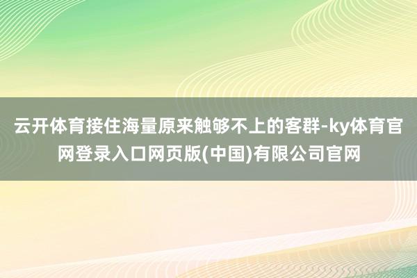 云开体育接住海量原来触够不上的客群-ky体育官网登录入口网页版(中国)有限公司官网