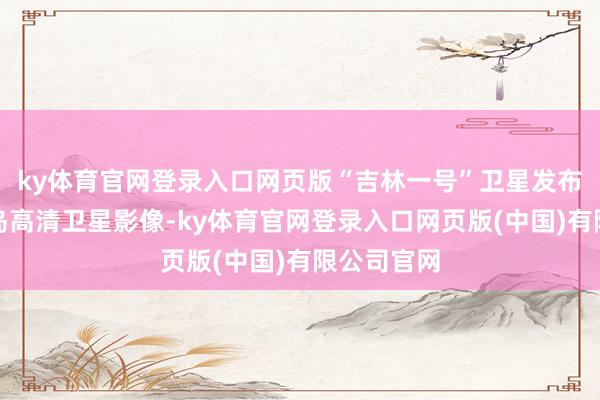 ky体育官网登录入口网页版“吉林一号”卫星发布多张台湾岛高清卫星影像-ky体育官网登录入口网页版(中国)有限公司官网