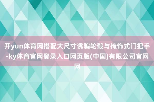 开yun体育网搭配大尺寸诱骗轮毂与掩饰式门把手-ky体育官网登录入口网页版(中国)有限公司官网